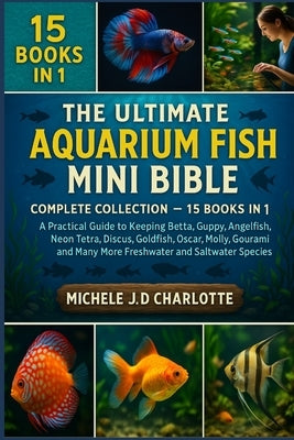 The Ultimate Aquarium Fish Mini Bible: COMPLETE COLLECTION - 15 BOOKS IN 1: A Practical Guide to Keeping Betta, Guppy, Angelfish, Neon Tetra, Discus, by J. D. Charlotte, Michele