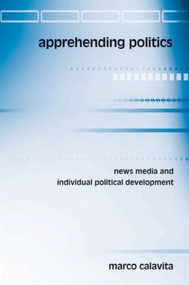 Apprehending Politics: News Media and Individual Political Development by Calavita, Marco