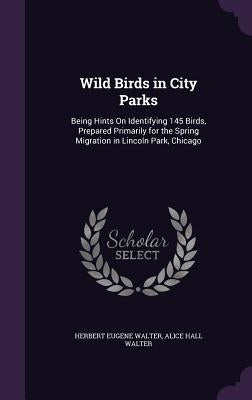 Wild Birds in City Parks: Being Hints On Identifying 145 Birds, Prepared Primarily for the Spring Migration in Lincoln Park, Chicago by Walter, Herbert Eugene