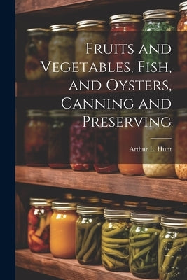 Fruits and Vegetables, Fish, and Oysters, Canning and Preserving by Hunt, Arthur L.
