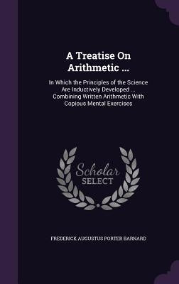 A Treatise On Arithmetic ...: In Which the Principles of the Science Are Inductively Developed ... Combining Written Arithmetic With Copious Mental by Barnard, Frederick Augustus Porter