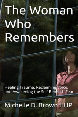 The Woman Who Remembers: Healing Trauma, Reclaiming Voice, and Awakening the Self Beneath Fear by Brown, Michelle D.
