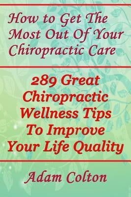 How to Get The Most Out Of Your Chiropractic Care: 289 Great Chiropractic Wellness Tips To Improve Your Life Quality by Colton, Adam