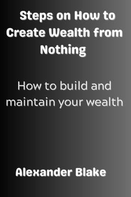 Steps on How to Create Wealth from Nothing: How to Build and Maintain Your Wealth by Blake, Alexander