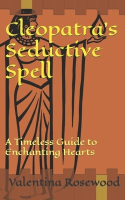 Cleopatra's Seductive Spell: A Timeless Guide to Enchanting Hearts by Rosewood, Valentina