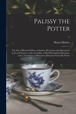 Palissy the Potter: The Life of Bernard Palissy, of Saintes, His Labors and Discoveries in Art and Science, With an Outline of His Philoso by Morley, Henry 1822-1894