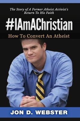#IAmAChristian: How To Convert An Atheist (The Story of A Former Atheist Activist's Return To His Faith) by Webster, Jon D.