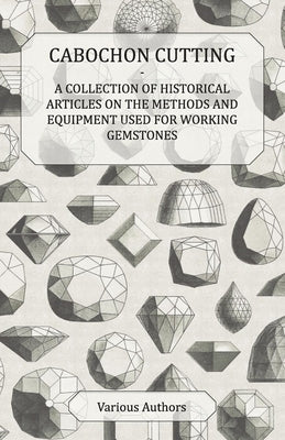 Cabochon Cutting - A Collection of Historical Articles on the Methods and Equipment Used for Working Gemstones by Various