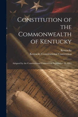 Constitution of the Commonwealth of Kentucky: Adopted by the Constitutional Convention, September 28, 1991 by Kentucky