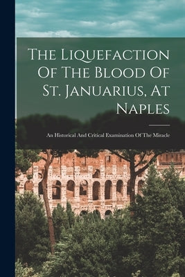 The Liquefaction Of The Blood Of St. Januarius, At Naples: An Historical And Critical Examination Of The Miracle by Anonymous