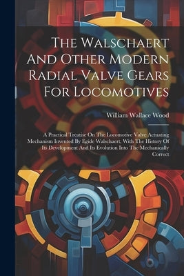 The Walschaert And Other Modern Radial Valve Gears For Locomotives: A Practical Treatise On The Locomotive Valve Actuating Mechanism Invented By Egide by Wood, William Wallace