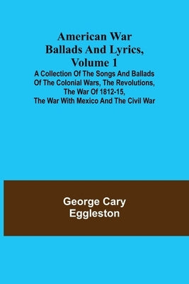 American War Ballads and Lyrics, Volume 1; A Collection of the Songs and Ballads of the Colonial Wars, the Revolutions, the War of 1812-15, the War wi by Cary Eggleston, George