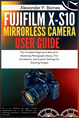 Fujifilm X-S10 Mirrorless Camera User Guide: The Complete Beginner's Manual to Mastering Photography Basics, Film Simulations, and Custom Settings for by Barnes, Alexander P.