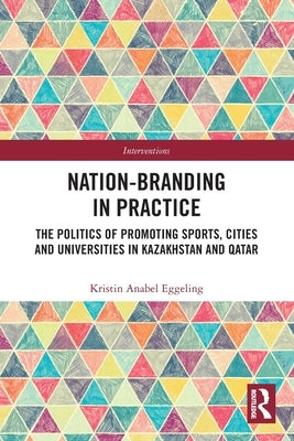 Nation-Branding in Practice: The Politics of Promoting Sports, Cities and Universities in Kazakhstan and Qatar by Eggeling, Kristin Anabel