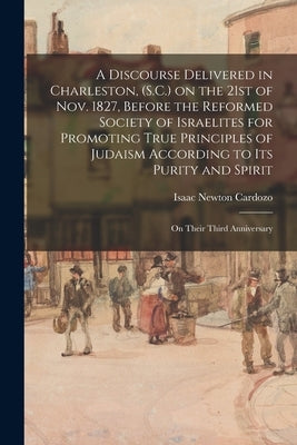 A Discourse Delivered in Charleston, (S.C.) on the 21st of Nov. 1827, Before the Reformed Society of Israelites for Promoting True Principles of Judai by Cardozo, Isaac Newton