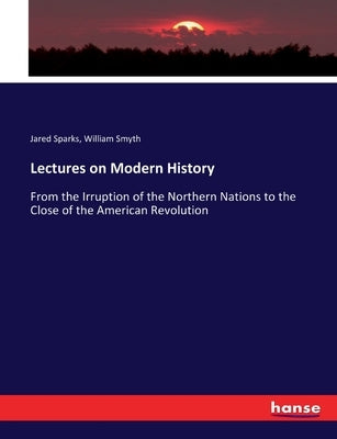 Lectures on Modern History: From the Irruption of the Northern Nations to the Close of the American Revolution by Sparks, Jared