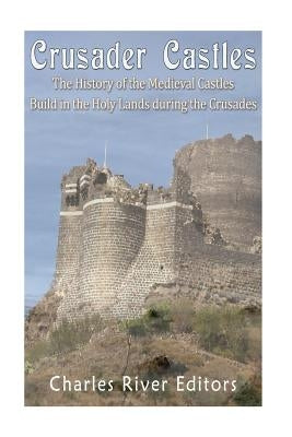 Crusader Castles: The History of the Medieval Castles Built in the Holy Lands during the Crusades by Charles River