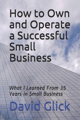 How to Own and Operate a Successful Small Business: What I Learned from 35 Years in Small Business by Glick, David