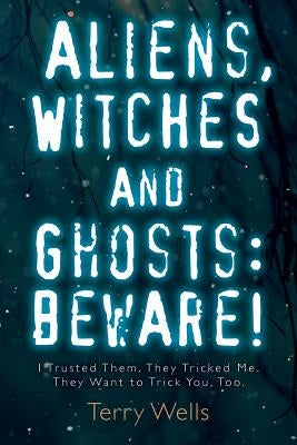 Aliens, Witches and Ghosts: Beware!: I Trusted Them. They Tricked Me. They Want to Trick You, Too. by Wells, Terry