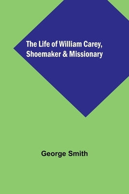 The Life of William Carey, Shoemaker & Missionary by Smith, George