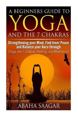 Yoga and The 7 Chakras: Strengthen Your Mind, Find Inner Peace and Balance Your Aura Through (Yoga, The 7 Chakras, Healing, and Meditation) by Saagar, Abaha