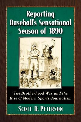 Reporting Baseball's Sensational Season of 1890: The Brotherhood War and the Rise of Modern Sports Journalism by Peterson, Scott D.