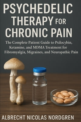 Psychedelic Therapy for Chronic Pain: The Complete Patient Guide to Psilocybin, Ketamine, and MDMA Treatment for Fibromyalgia, Migraines, and Neuropat by Nordgren, Albrecht Nicolas