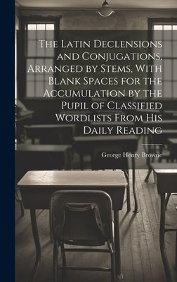 The Latin Declensions and Conjugations, Arranged by Stems, With Blank Spaces for the Accumulation by the Pupil of Classified Wordlists From His Daily by Browne, George Henry
