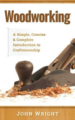 Woodworking: A Simple, Concise & Complete Guide to the Basics of Woodworking by Wright, John