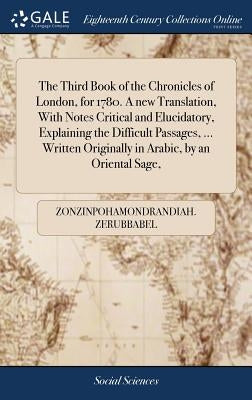 The Third Book of the Chronicles of London, for 1780. A new Translation, With Notes Critical and Elucidatory, Explaining the Difficult Passages, ... W by Zerubbabel, Zonzinpohamondrandiah