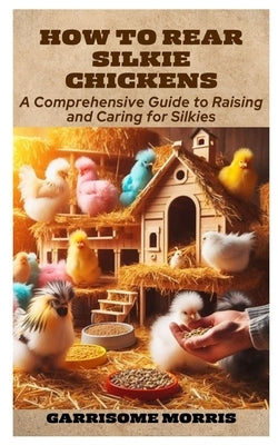 How to Rear Silkie Chickens: A Comprehensive Guide to Raising and Caring for Silkies by Morris, Garrisome