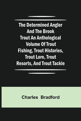 The Determined Angler and the Brook Trout an anthological volume of trout fishing, trout histories, trout lore, trout resorts, and trout tackle by Bradford, Charles