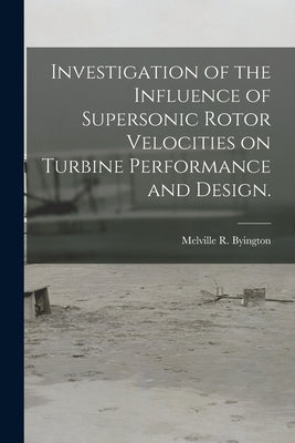 Investigation of the Influence of Supersonic Rotor Velocities on Turbine Performance and Design. by Byington, Melville R.