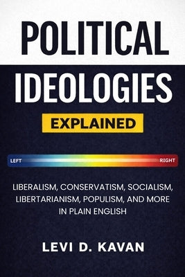 Political Ideologies, Explained: Liberalism, Conservatism, Socialism, Libertarianism, Populism, and More in Plain English by Kavan, Levi D.