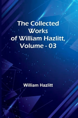 The Collected Works Of William Hazlitt, Vol. 03 by Hazlitt, William