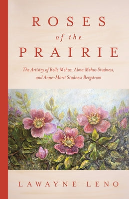 Roses of the Prairie: The Artistry of Belle Mehus, Alma Mehus Studness, and Anne-Marit Studness Bergstrom by Leno, Lawayne