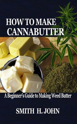 How to Make Cannabutter: A Beginner's Guide to Making Weed Butter by John, Smith H.