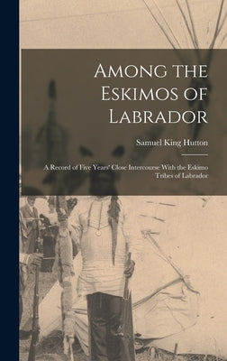 Among the Eskimos of Labrador: A Record of Five Years' Close Intercourse With the Eskimo Tribes of Labrador by Hutton, Samuel King