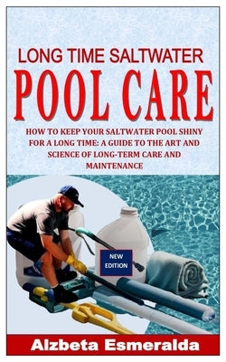 Long Time Saltwater Pool Care: How to Keep Your Saltwater Pool Shiny for a Long Time: A Guide to the Art and Science of Long-Term Care and Maintenanc by Esmeralda, Alzbeta