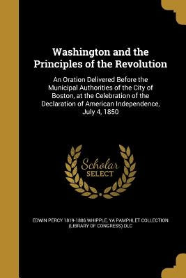 Washington and the Principles of the Revolution: An Oration Delivered Before the Municipal Authorities of the City of Boston, at the Celebration of th by Whipple, Edwin Percy 1819-1886