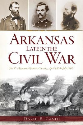 Arkansas Late in the Civil War:: The 8th Missouri Volunteer Cavalrypril 1864-July 1865 by Casto, David E.
