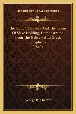The Guilt Of Slavery And The Crime Of Slave Holding, Demonstrated From The Hebrew And Greek Scriptures (1860) by Cheever, George B.