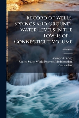 Record of Wells, Springs and Ground-water Levels in the Towns of ... Connecticut Volume; Volume 4 by US Geological Survey Library