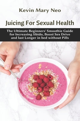 Juicing for Sexual Health: The Ultimate Beginners' Smoothie Guide for increasing Libido, boost Sex Drive and last longer in Bed without Pills by Neo, Kevin Mary