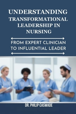 Understanding Transformational Leadership in Nursing: From Expert Clinician to Influential Leader by Caswade, Philip