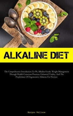 Alkaline Diet: The Comprehensive Introduction To Ph, Alkaline Foods, Weight Management Through Health-Conscious Practices, Enhanced Vitality, And The by Wallace, Morgan