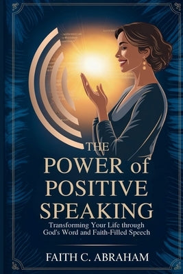 The Power of Positive Speaking: Transform Your Faith, Relationships, and Destiny Through Biblical Principles of Life-Giving Speech - A Christian Guide by Abraham, Faith C.