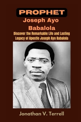 Prophet Joseph Ayo Babalola: Discover the Remarkable Life and Lasting Legacy of Apostle Joseph Ayo Babalola by Terrell, Jonathan V.