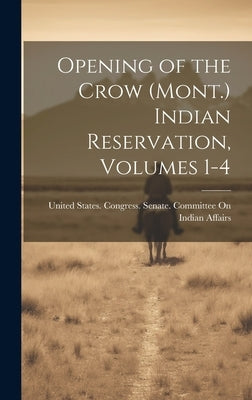 Opening of the Crow (Mont.) Indian Reservation, Volumes 1-4 by United States Congress Senate Comm