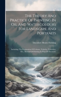 The Theory And Practice Of Painting In Oil And Watercolours For Landscape And Portraits: Including The Preparation Of Colours, Vehicles, Varnishes, Et by Fielding, Theodore Henry